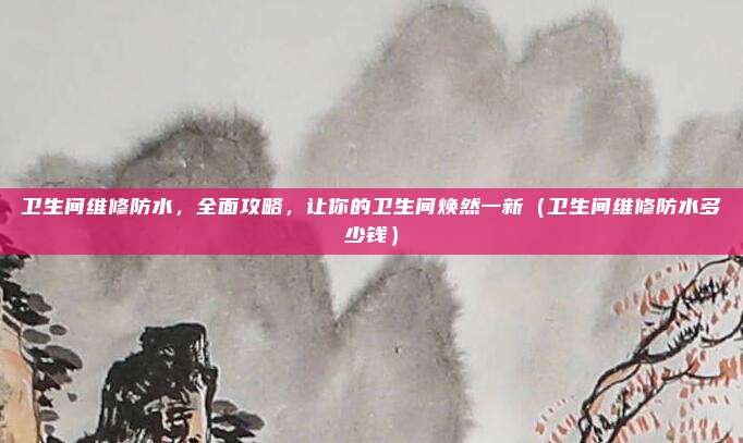 卫生间维修防水,全面攻略,让你的卫生间焕然一新(卫生间维修防水多少钱)