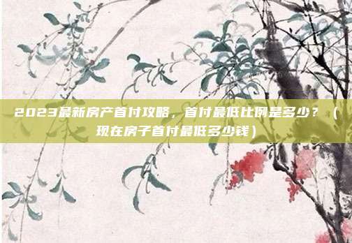 2023最新房产首付攻略，首付最低比例是多少？（现在房子首付最低多少钱）