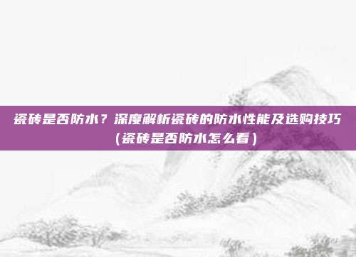 瓷砖是否防水?深度解析瓷砖的防水性能及选购技巧(瓷砖是否防水怎么看)