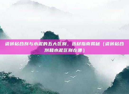 瓷砖粘合剂与水泥的五大区别,选材指南揭秘(瓷砖粘合剂和水泥区别在哪)