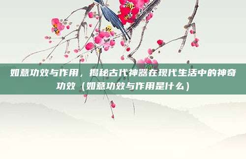 如意功效与作用,揭秘古代神器在现代生活中的神奇功效(如意功效与作用是什么)