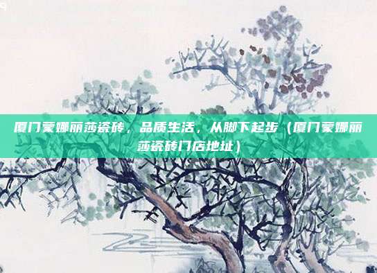 厦门蒙娜丽莎瓷砖,品质生活,从脚下起步(厦门蒙娜丽莎瓷砖门店地址)