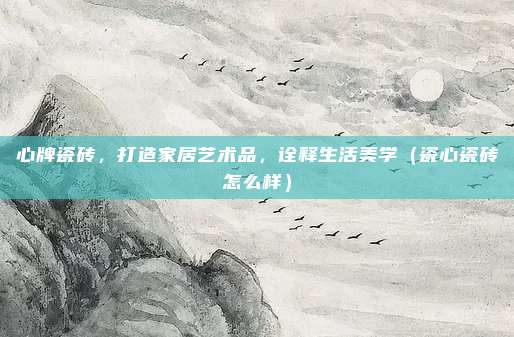 心牌瓷砖,打造家居艺术品,诠释生活美学(瓷心瓷砖怎么样)