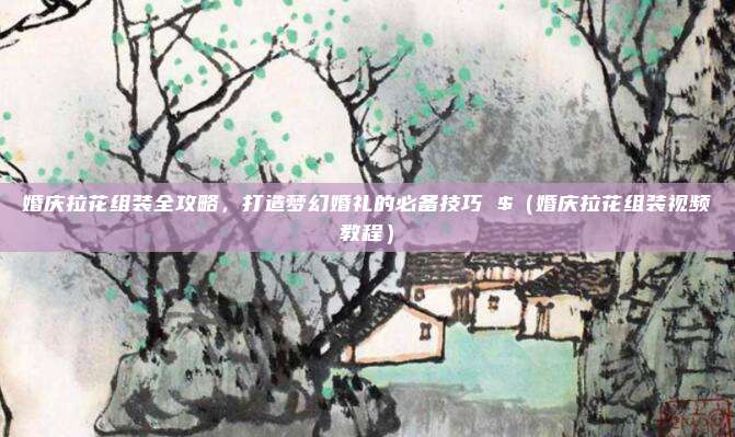 婚庆拉花组装全攻略,打造梦幻婚礼的必备技巧 $(婚庆拉花组装视频教程)