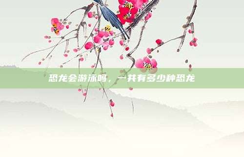 恐龙会游泳吗，一共有多少种恐龙