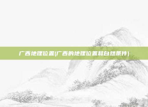 广西地理位置(广西的地理位置和自然条件)