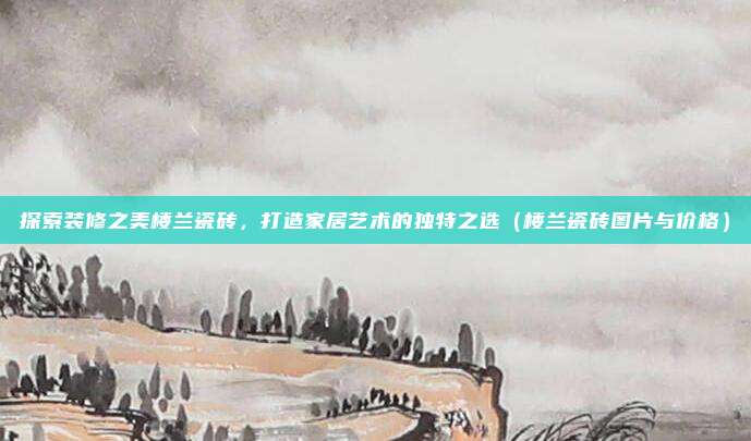 探索装修之美楼兰瓷砖,打造家居艺术的独特之选(楼兰瓷砖图片与价格)