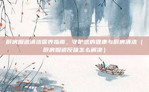 厨房烟道清洁保养指南,守护您的健康与厨房清洁(厨房烟道反味怎么解决)
