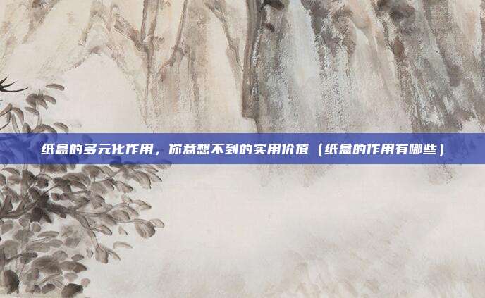 纸盒的多元化作用,你意想不到的实用价值(纸盒的作用有哪些)