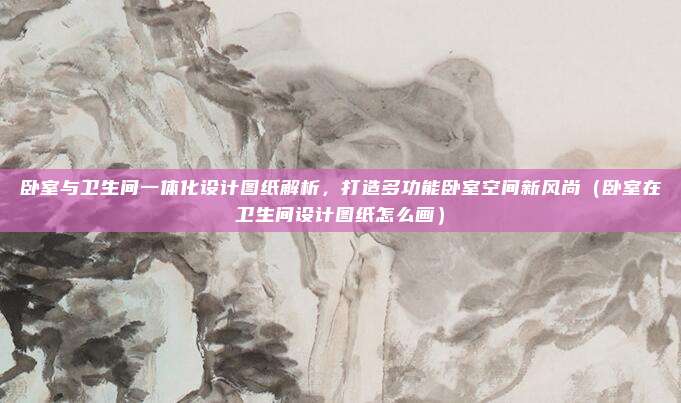 卧室与卫生间一体化设计图纸解析,打造多功能卧室空间新风尚(卧室在卫生间设计图纸怎么画)