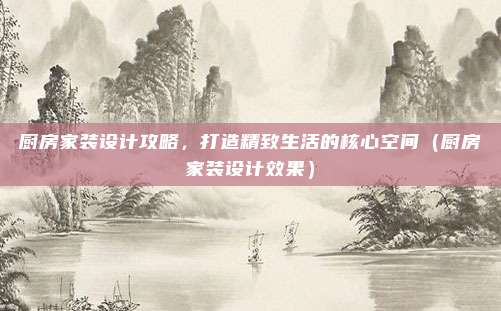 厨房家装设计攻略,打造精致生活的核心空间(厨房家装设计效果)