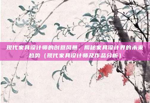 现代家具设计师的创意风暴,揭秘家具设计界的未来趋势(现代家具设计师及作品分析)