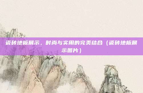 瓷砖地板展示，时尚与实用的完美结合（瓷砖地板展示图片）