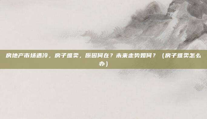 房地产市场遇冷，房子难卖，原因何在？未来走势如何？（房子难卖怎么办）