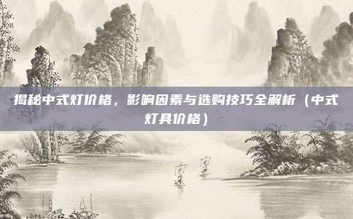 揭秘中式灯价格,影响因素与选购技巧全解析(中式灯具价格)