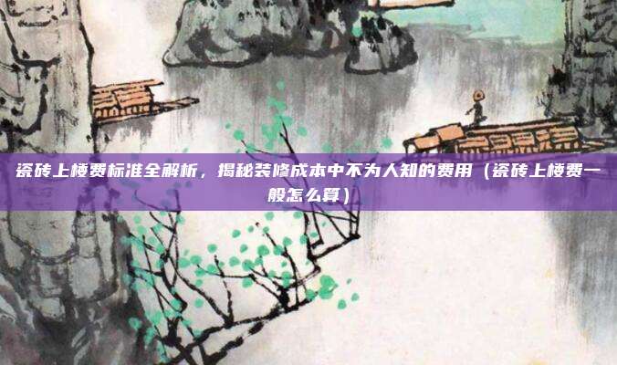 瓷砖上楼费标准全解析，揭秘装修成本中不为人知的费用（瓷砖上楼费一般怎么算）