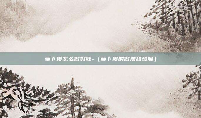 萝卜皮怎么做好吃-(萝卜皮的做法甜酸脆)
