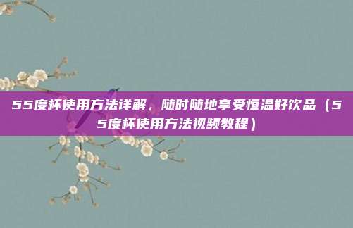 55度杯使用方法详解,随时随地享受恒温好饮品(55度杯使用方法视频教程)