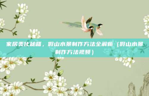家居美化秘籍,假山水景制作方法全解析(假山水景制作方法视频)