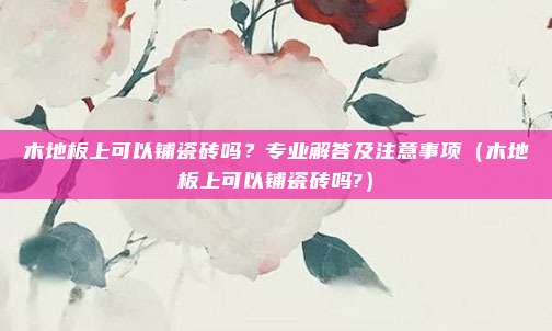 木地板上可以铺瓷砖吗?专业解答及注意事项(木地板上可以铺瓷砖吗?)