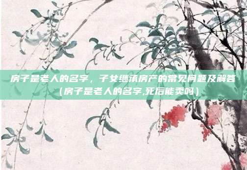 房子是老人的名字,子女继承房产的常见问题及解答(房子是老人的名字,死后能卖吗)