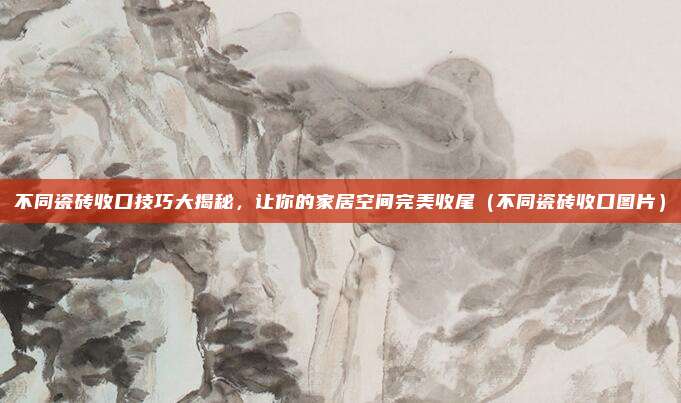不同瓷砖收口技巧大揭秘，让你的家居空间完美收尾（不同瓷砖收口图片）