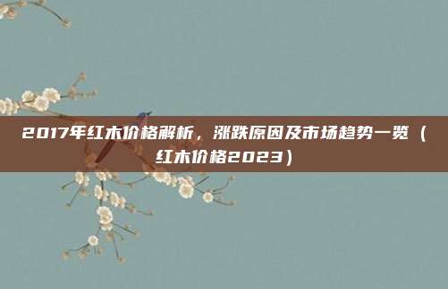 2017年红木价格解析,涨跌原因及市场趋势一览(红木价格2023)