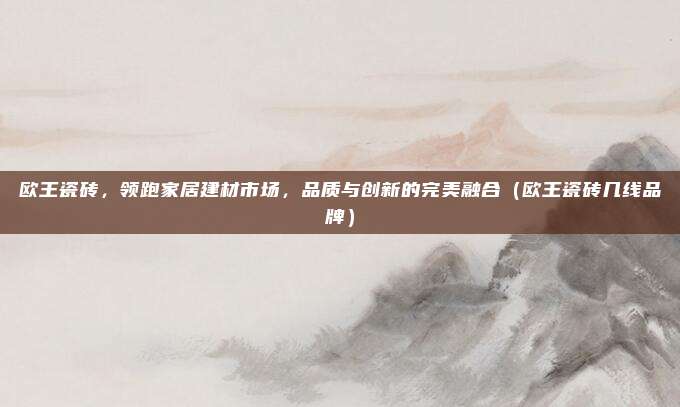 欧王瓷砖，领跑家居建材市场，品质与创新的完美融合（欧王瓷砖几线品牌）