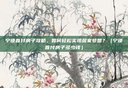 宁德首付房子攻略,如何轻松实现居家梦想?(宁德首付房子多少钱)