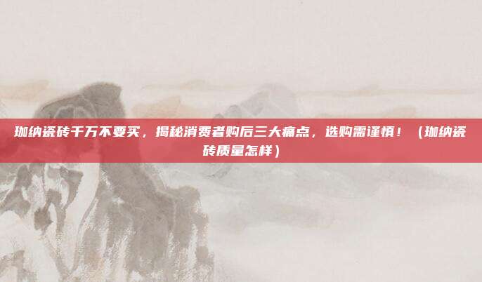 珈纳瓷砖千万不要买，揭秘消费者购后三大痛点，选购需谨慎！（珈纳瓷砖质量怎样）