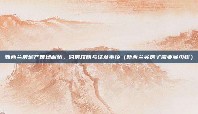 新西兰房地产市场解析,购房攻略与注意事项(新西兰买房子需要多少钱)