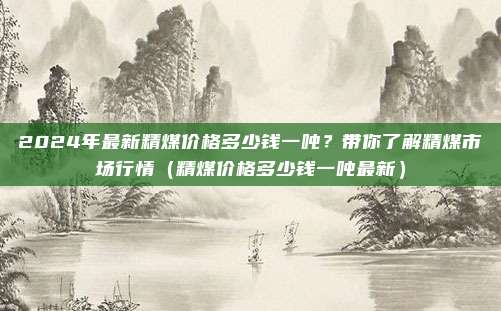 2024年最新精煤价格多少钱一吨？带你了解精煤市场行情（精煤价格多少钱一吨最新）