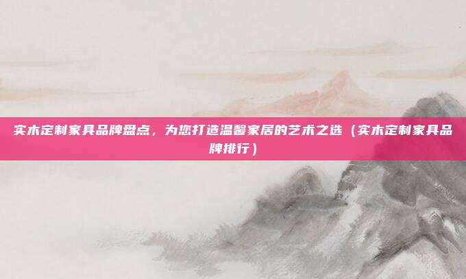 实木定制家具品牌盘点，为您打造温馨家居的艺术之选（实木定制家具品牌排行）