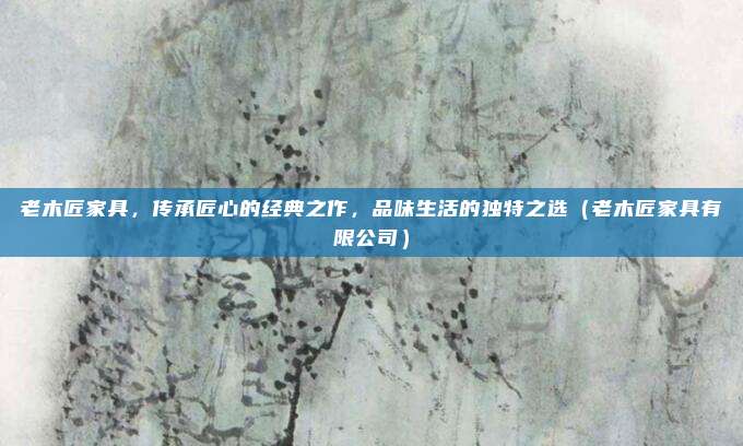 老木匠家具，传承匠心的经典之作，品味生活的独特之选（老木匠家具有限公司）