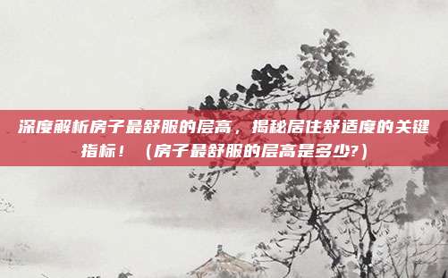 深度解析房子最舒服的层高,揭秘居住舒适度的关键指标!(房子最舒服的层高是多少?)