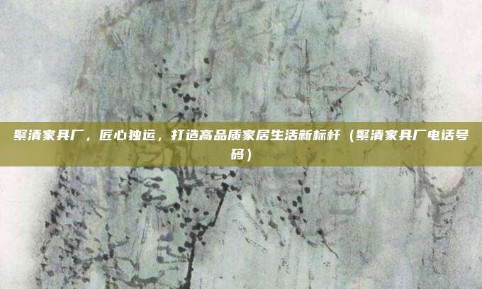 繁清家具厂,匠心独运,打造高品质家居生活新标杆(繁清家具厂电话号码)