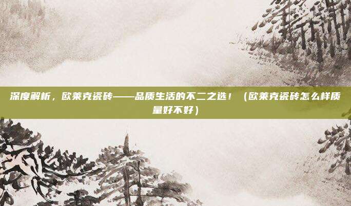 深度解析,欧莱克瓷砖——品质生活的不二之选!(欧莱克瓷砖怎么样质量好不好)
