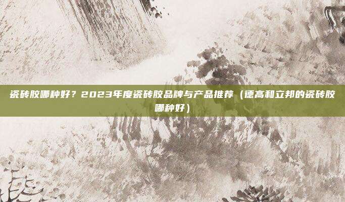 瓷砖胶哪种好?2023年度瓷砖胶品牌与产品推荐(德高和立邦的瓷砖胶哪种好)
