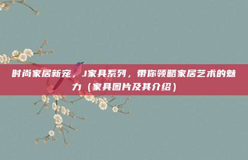 时尚家居新宠,J家具系列,带你领略家居艺术的魅力(家具图片及其介绍)