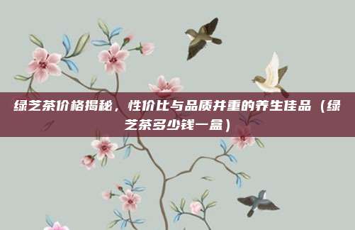 绿芝茶价格揭秘，性价比与品质并重的养生佳品（绿芝茶多少钱一盒）