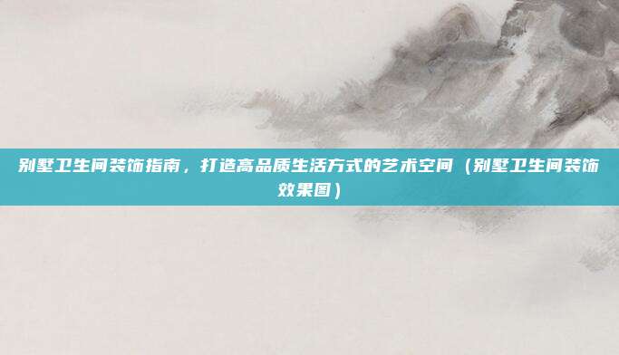 别墅卫生间装饰指南,打造高品质生活方式的艺术空间(别墅卫生间装饰效果图)
