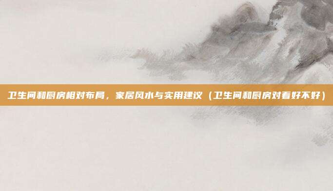 卫生间和厨房相对布局,家居风水与实用建议(卫生间和厨房对着好不好)
