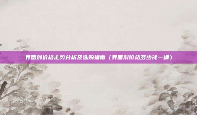 界面剂价格走势分析及选购指南(界面剂价格多少钱一桶)