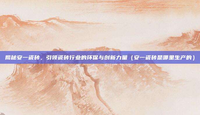 揭秘安一瓷砖，引领瓷砖行业的环保与创新力量（安一瓷砖是哪里生产的）