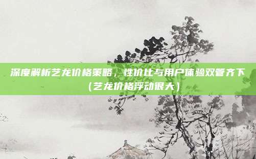 深度解析艺龙价格策略,性价比与用户体验双管齐下(艺龙价格浮动很大)
