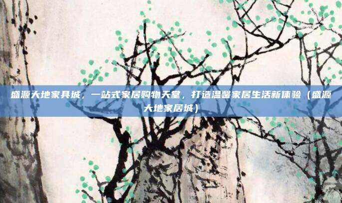 盛源大地家具城，一站式家居购物天堂，打造温馨家居生活新体验（盛源大地家居城）
