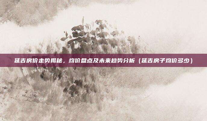 延吉房价走势揭秘,均价盘点及未来趋势分析(延吉房子均价多少)