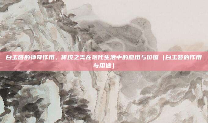 白玉簪的神奇作用,传统之美在现代生活中的应用与价值(白玉簪的作用与用途)