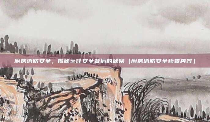 厨房消防安全，揭秘烹饪安全背后的秘密（厨房消防安全检查内容）