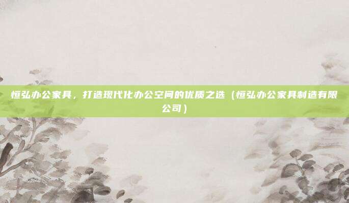 恒弘办公家具，打造现代化办公空间的优质之选（恒弘办公家具制造有限公司）